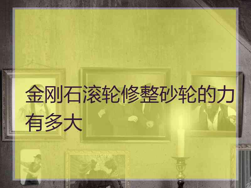 金刚石滚轮修整砂轮的力有多大 金刚石滚轮修整砂轮的力有多大
