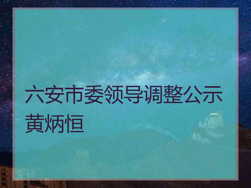 六安市委领导调整公示黄炳恒
