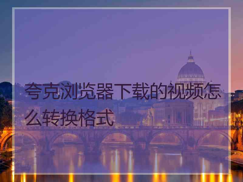 夸克浏览器下载的视频怎么转换格式 夸克浏览器下载的视频怎么转换格式