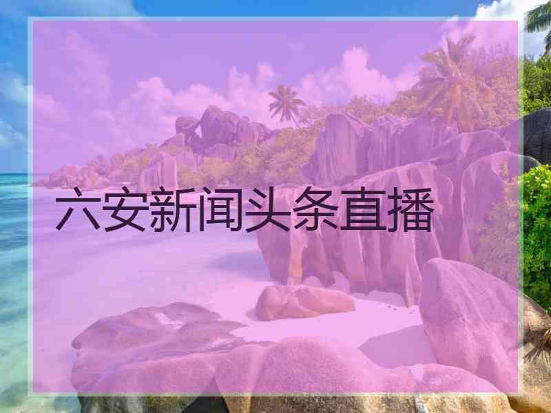 六安新闻头条直播