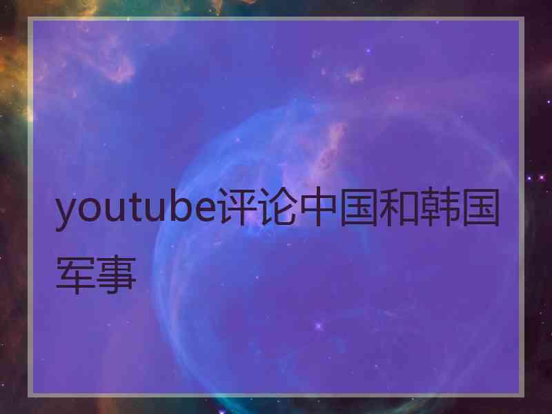youtube评论中国和韩国军事