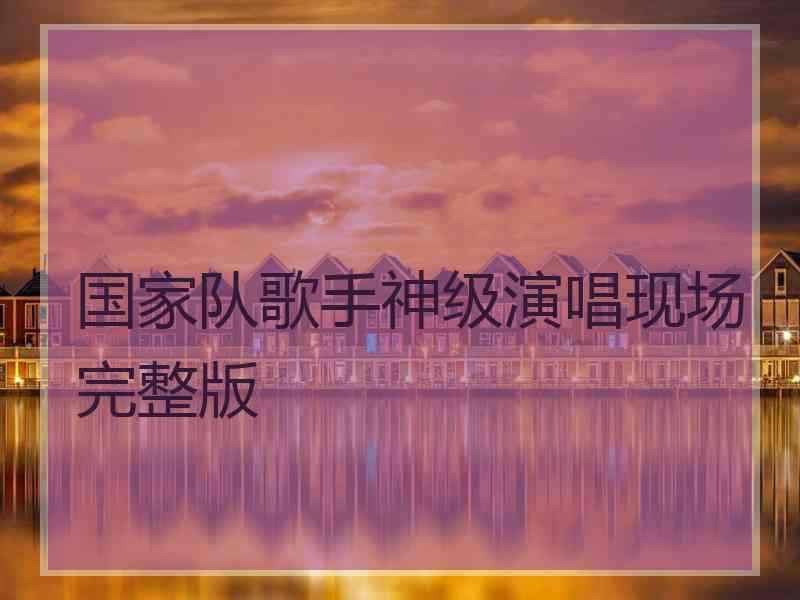 国家队歌手神级演唱现场完整版