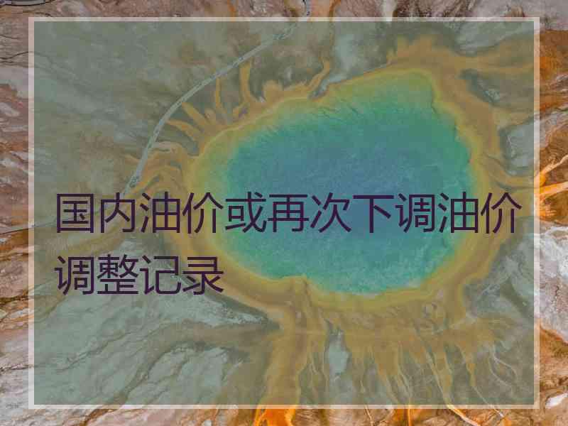 国内油价或再次下调油价调整记录
