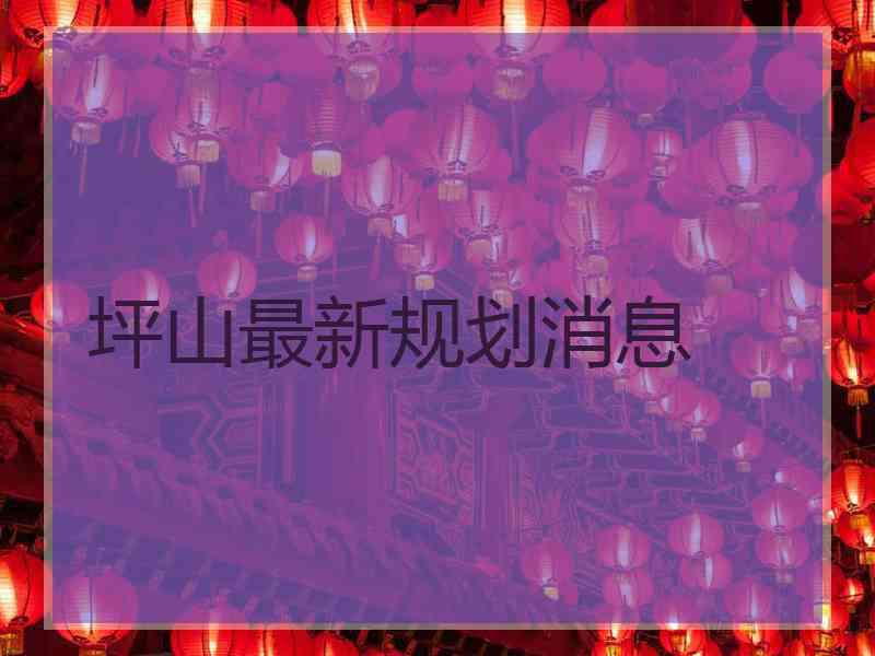 坪山最新规划消息 坪山最新规划消息