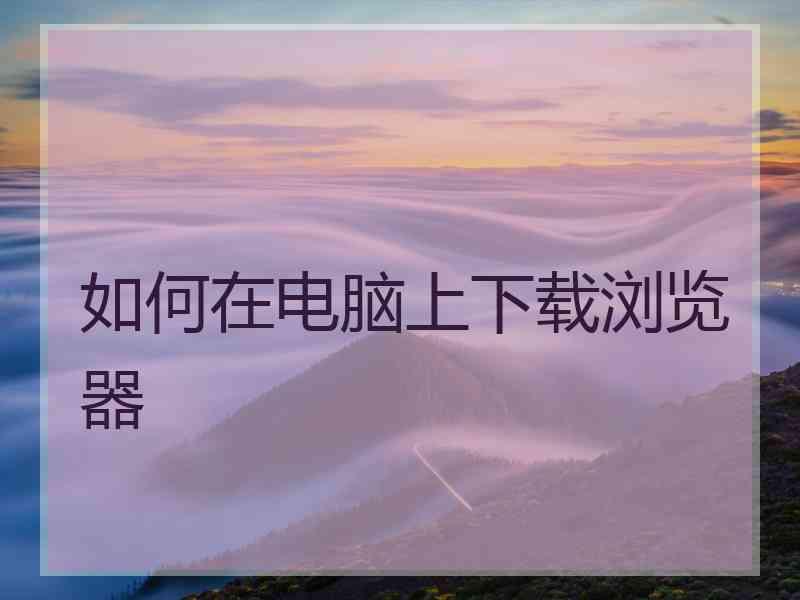 如何在电脑上下载浏览器