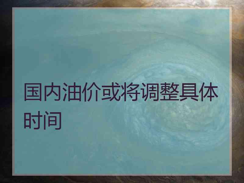 国内油价或将调整具体时间