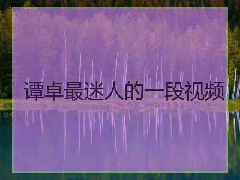 谭卓最迷人的一段视频 谭卓最迷人的一段视频